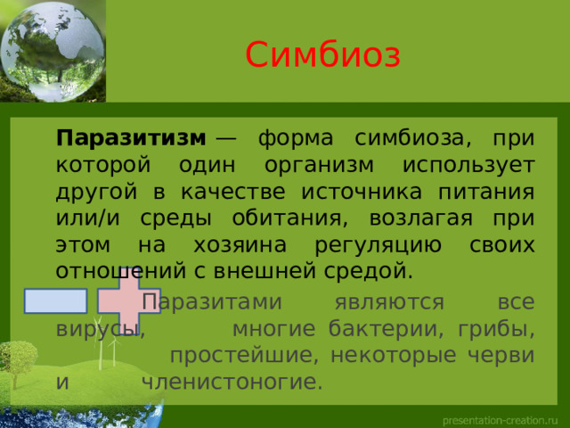 Симбиоз  Паразитизм  — форма симбиоза, при которой один организм использует другой в качестве источника питания или/и среды обитания, возлагая при этом на хозяина регуляцию своих отношений с внешней средой.     Паразитами являются все вирусы,    многие бактерии, грибы,     простейшие, некоторые черви и    членистоногие.  