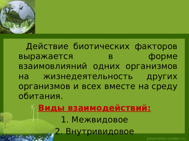  Действие биотических факторов выражается в форме взаимовлияний одних организмов на жизнедеятельность других организмов и всех вместе на среду обитания.  Виды взаимодействий: Межвидовое Внутривидовое 