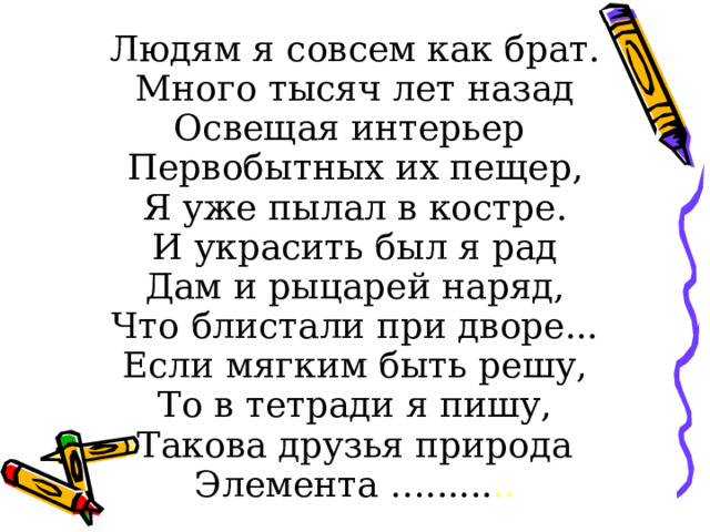 Людям я совсем как брат. Много тысяч лет назад Освещая интерьер Первобытных их пещер, Я уже пылал в костре. И украсить был я рад Дам и рыцарей наряд, Что блистали при дворе... Если мягким быть решу, То в тетради я пишу, Такова друзья природа Элемента …...... .. 