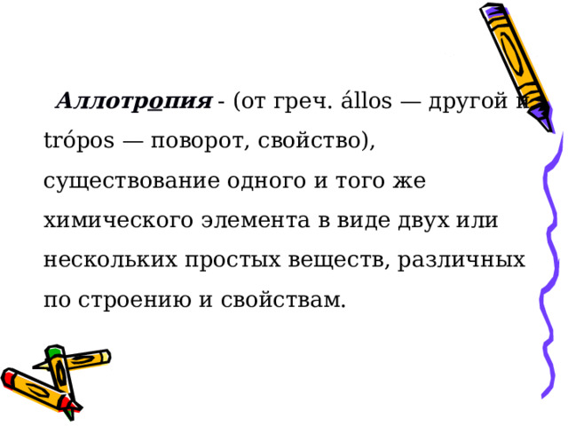 Аллотр о пия - (от греч. állos — другой и trópos — поворот, свойство), существование одного и того же химического элемента в виде двух или нескольких простых веществ, различных по строению и свойствам. 