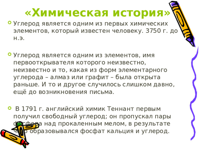 «Химическая история» Углерод является одним из первых химических элементов, который известен человеку. 3750 г. до н.э. Углерод является одним из элементов, имя первооткрывателя которого неизвестно, неизвестно и то, какая из форм элементарного углерода – алмаз или графит – была открыта раньше. И то и другое случилось слишком давно, ещё до возникновения письма.  В 1791 г. английский химик Теннант первым получил свободный углерод; он пропускал пары фосфора над прокаленным мелом, в результате чего образовывался фосфат кальция и углерод. 