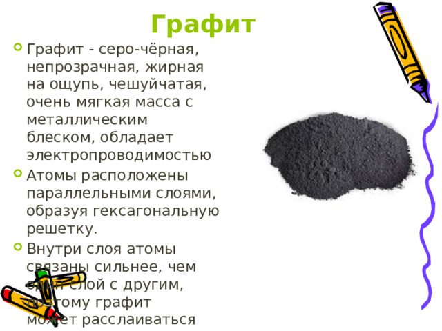 Графит Графит - серо-чёрная, непрозрачная, жирная на ощупь, чешуйчатая, очень мягкая масса с металлическим блеском, обладает электропроводимостью Атомы расположены параллельными слоями, образуя гексагональную решетку. Внутри слоя атомы связаны сильнее, чем один слой с другим, поэтому графит может расслаиваться 
