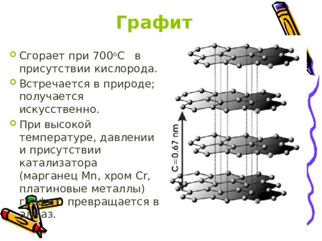Графит Сгорает при 700 о С в присутствии кислорода. Встречается в природе; получается искусственно. При высокой температуре, давлении и присутствии катализатора (марганец Mn, хром Cr, платиновые металлы) графит превращается в алмаз. 