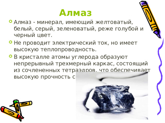 Алмаз Алмаз - минерал, имеющий желтоватый, белый, серый, зеленоватый, реже голубой и черный цвет. Не проводит электрический ток, но имеет высокую теплопроводность. В кристалле атомы углерода образуют непрерывный трехмерный каркас, состоящий из сочлененных тетраэдров, что обеспечивает высокую прочность связей. 