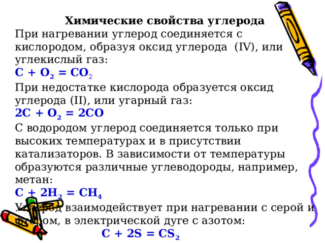 Химические свойства углерода При нагревании углерод соединяется с кислородом, образуя оксид углерода (IV), или углекислый газ: С + O 2 = CO 2 При недостатке кислорода образуется оксид углерода (II), или угарный газ: 2С + О 2 = 2СО С водородом углерод соединяется только при высоких температурах и в присутствии катализаторов. В зависимости от температуры образуются различные углеводороды, например, метан: С + 2H 2 = CH 4 Углерод взаимодействует при нагревании с серой и фтором, в электрической дуге с азотом:  С + 2S = CS 2  С + 2F 2 = CF 4  2С + N 2 = (CN) 2 