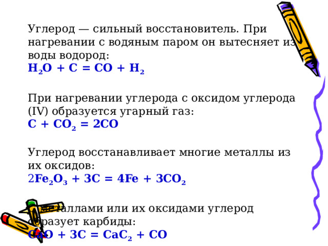 Углерод — сильный восстановитель. При нагревании с водяным паром он вытесняет из воды водород: Н 2 O + С = СО + Н 2 При нагревании углерода с оксидом углерода (IV) образуется угарный газ: С + СО 2 = 2СО Углерод восстанавливает многие металлы из их оксидов: 2 Fe 2 O 3 + 3С = 4Fe + 3CO 2 С металлами или их оксидами углерод образует карбиды: CaO + 3C = CaC 2 + СО  