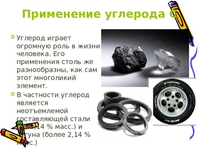 Применение углерода С Углерод играет огромную роль в жизни человека. Его применения столь же разнообразны, как сам этот многоликий элемент. В частности углерод является неотъемлемой составляющей стали (до 2,14 % масс.) и чугуна (более 2,14 % масс.) 