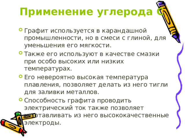 Применение углерода С Графит используется в карандашной промышленности, но в смеси с глиной, для уменьшения его мягкости. Также его используют в качестве смазки при особо высоких или низких температурах. Его невероятно высокая температура плавления, позволяет делать из него тигли для заливки металлов. Способность графита проводить электрический ток также позволяет изготавливать из него высококачественные электроды. 