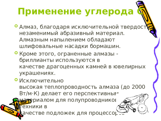 Применение углерода С Алмаз, благодаря исключительной твердости, незаменимый абразивный материал. Алмазным напылением обладают шлифовальные насадки бормашин. Кроме этого, ограненные алмазы - бриллианты используются в качестве драгоценных камней в ювелирных украшениях. Исключительно высокая теплопроводность алмаза (до 2000 Вт/м·К) делает его перспективным материалом для полупроводниковой техники в качестве подложек для процессоров 