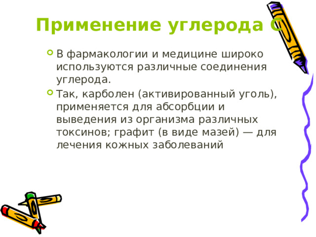 Применение углерода С В фармакологии и медицине широко используются различные соединения углерода. Так, карболен (активированный уголь), применяется для абсорбции и выведения из организма различных токсинов; графит (в виде мазей) — для лечения кожных заболеваний 
