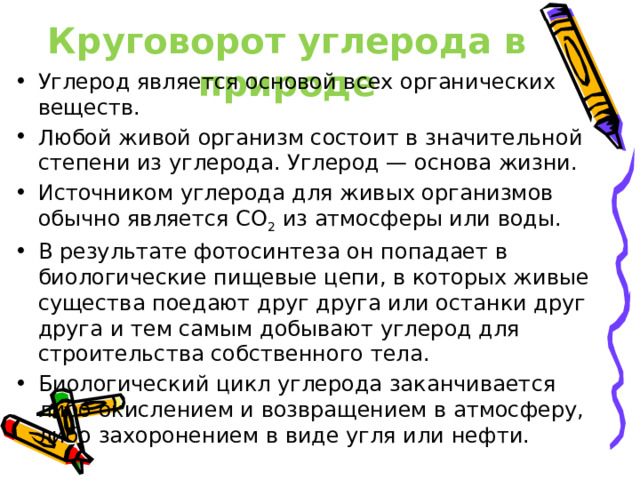 Круговорот углерода в природе Углерод является основой всех органических веществ. Любой живой организм состоит в значительной степени из углерода. Углерод — основа жизни. Источником углерода для живых организмов обычно является СО 2  из атмосферы или воды. В результате фотосинтеза он попадает в биологические пищевые цепи, в которых живые существа поедают друг друга или останки друг друга и тем самым добывают углерод для строительства собственного тела. Биологический цикл углерода заканчивается либо окислением и возвращением в атмосферу, либо захоронением в виде угля или нефти. 