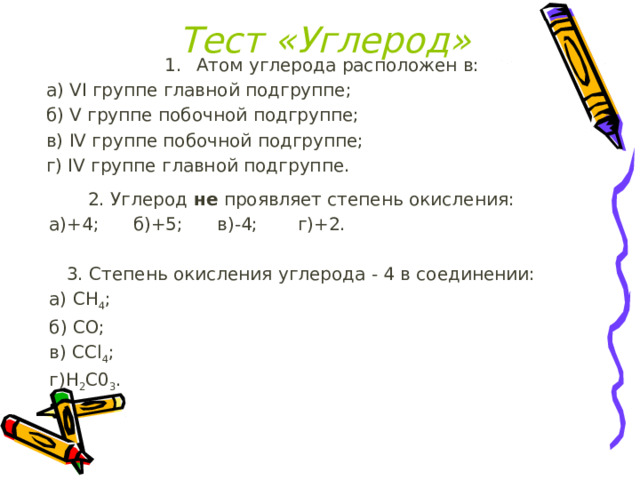 Тест «Углерод» Атом углерода расположен в: а) VI группе главной подгруппе;  б) V группе побочной подгруппе; в) IV группе побочной подгруппе;  г) IV группе главной подгруппе. 2. Углерод не проявляет степень окисления: а)+4; б)+5; в)-4; г)+2. 3. Степень окисления углерода - 4 в соединении: а) СН 4 ;  б) СО;  в) ССl 4 ;  г)Н 2 С0 3 . 