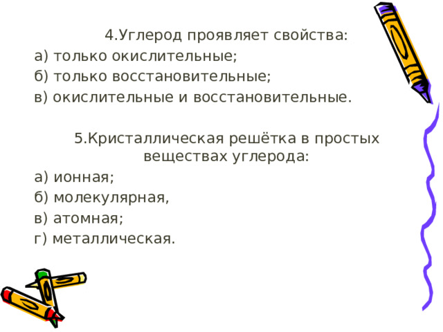4.Углерод проявляет свойства: а) только окислительные; б) только восстановительные; в) окислительные и восстановительные. 5.Кристаллическая решётка в простых веществах углерода: а) ионная; б) молекулярная, в) атомная;  г) металлическая. 