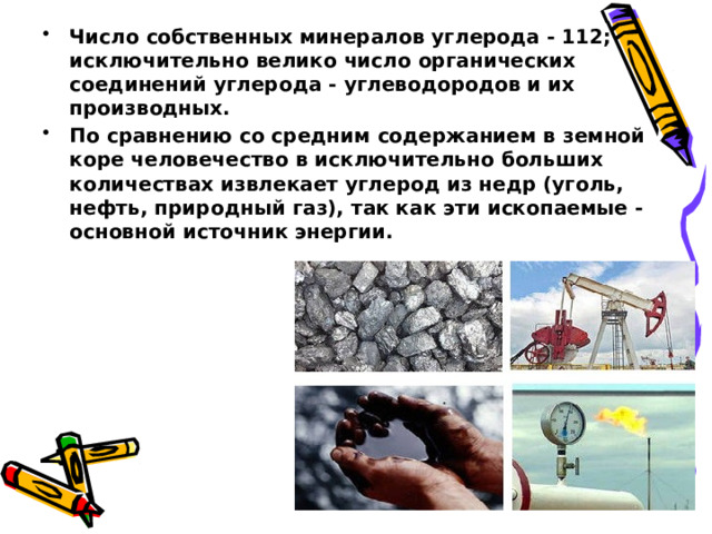 Число собственных минералов углерода - 112; исключительно велико число органических соединений углерода - углеводородов и их производных. По сравнению со средним содержанием в земной коре человечество в исключительно больших количествах извлекает углерод из недр (уголь, нефть, природный газ), так как эти ископаемые - основной источник энергии. 