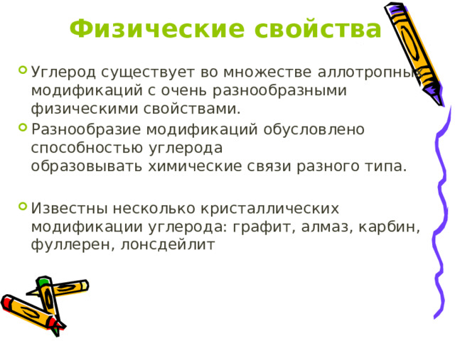 Физические свойства Углерод существует во множестве аллотропных модификаций с очень разнообразными физическими свойствами. Разнообразие модификаций обусловлено способностью углерода образовывать химические связи разного типа. Известны несколько кристаллических модификации углерода: графит, алмаз, карбин, фуллерен, лонсдейлит 