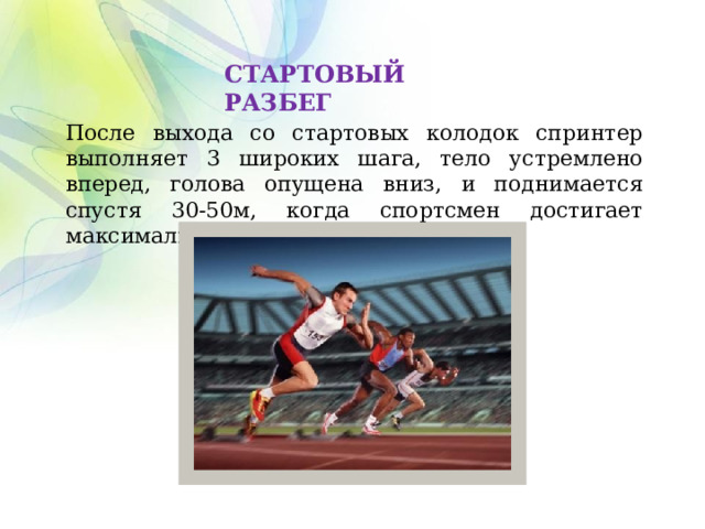 СТАРТОВЫЙ РАЗБЕГ После выхода со стартовых колодок спринтер выполняет 3 широких шага, тело устремлено вперед, голова опущена вниз, и поднимается спустя 30-50м, когда спортсмен достигает максимальной скорости. 