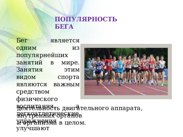 ПОПУЛЯРНОСТЬ БЕГА Бег является одним из популярнейших занятий в мире. Занятия этим видом спорта являются важным средством физического воспитания, а легкоатлетические упражнения улучшают деятельность двигательного аппарата, внутренних органов и организма в целом. 