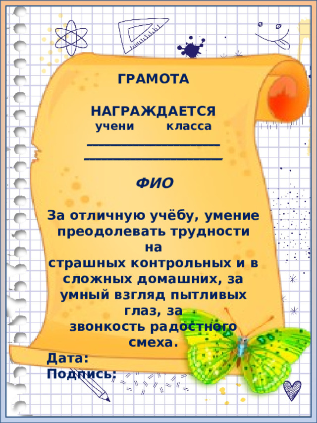 ГРАМОТА  НАГРАЖДАЕТСЯ учени класса _______________________ ________________________  ФИО  За отличную учёбу, умение преодолевать трудности на страшных контрольных и в сложных домашних, за умный взгляд пытливых глаз, за звонкость радостного смеха. Дата: Подпись: 