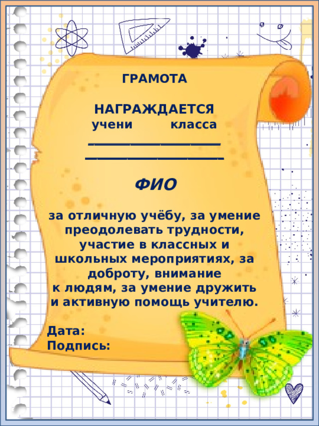 ГРАМОТА  НАГРАЖДАЕТСЯ учени класса ______________________ _______________________  ФИО  за отличную учёбу, за умение преодолевать трудности, участие в классных и школьных мероприятиях, за доброту, внимание к людям, за умение дружить и активную помощь учителю.  Дата: Подпись:  