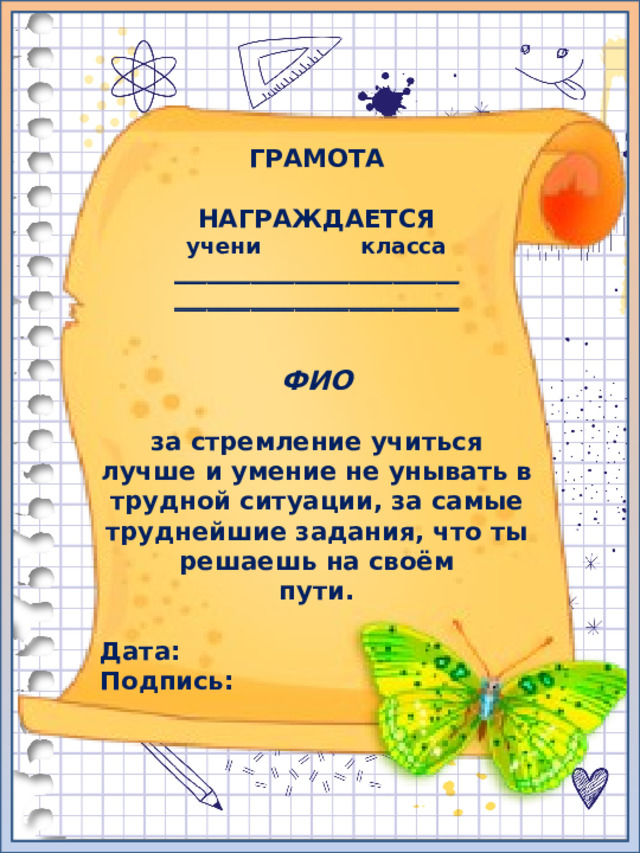 ГРАМОТА  НАГРАЖДАЕТСЯ учени класса __________________________ __________________________   ФИО  за стремление учиться лучше и умение не унывать в трудной ситуации, за самые труднейшие задания, что ты решаешь на своём пути.  Дата: Подпись: 