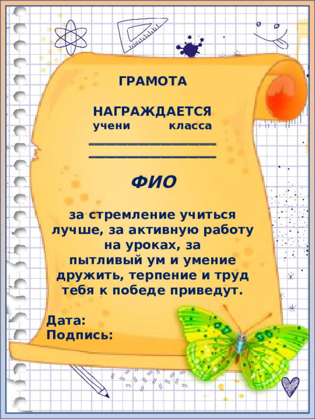 ГРАМОТА  НАГРАЖДАЕТСЯ учени класса _______________________ _______________________  ФИО  за стремление учиться лучше, за активную работу на уроках, за пытливый ум и умение дружить, терпение и труд тебя к победе приведут.  Дата: Подпись: 