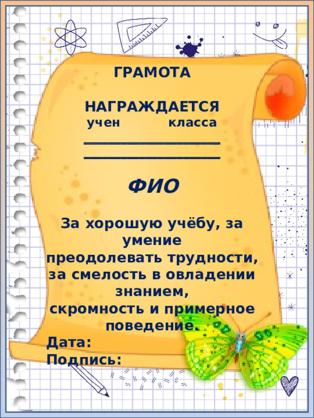 ГРАМОТА  НАГРАЖДАЕТСЯ учен класса ______________________ ______________________  ФИО  За хорошую учёбу, за умение преодолевать трудности, за смелость в овладении знанием, скромность и примерное поведение. Дата: Подпись: 