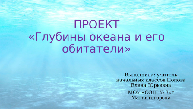 ПРОЕКТ  «Глубины океана и его обитатели» Выполнила: учитель начальных классов Попова Елена Юрьевна МОУ «СОШ № 3»г Магнитогорска 