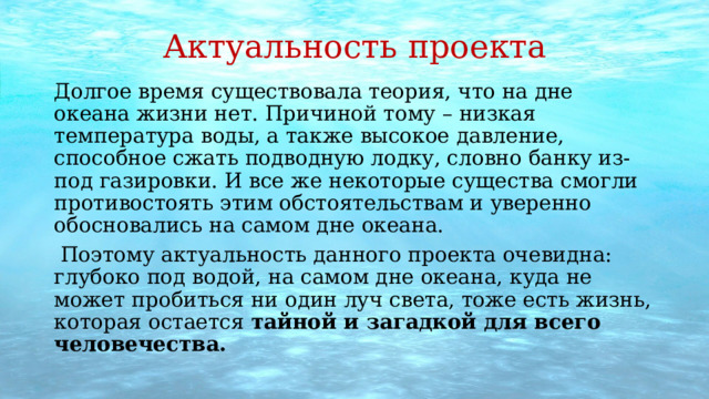 Актуальность проекта Долгое время существовала теория, что на дне океана жизни нет. Причиной тому – низкая температура воды, а также высокое давление, способное сжать подводную лодку, словно банку из-под газировки. И все же некоторые существа смогли противостоять этим обстоятельствам и уверенно обосновались на самом дне океана.  Поэтому актуальность данного проекта очевидна: глубоко под водой, на самом дне океана, куда не может пробиться ни один луч света, тоже есть жизнь, которая остается  тайной и загадкой для всего человечества. 