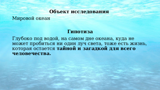   Объект исследования Мировой океан  Гипотиза Глубоко под водой, на самом дне океана, куда не может пробиться ни один луч света, тоже есть жизнь, которая остается  тайной и загадкой для всего человечества. 
