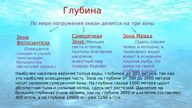 Глубина По мере погружения океан делится на три зоны Сумеречная Зона (Меньше света и тепла, поэтому она менее населена, животный мир гораздо беднее)  Зона Мрака  (Здесь совсем темно и холодно, в природных водах живут в основном хищные рыбы. Но даже на самой глубине ученые нашли жизнь) Зона Фотосинтеза  (Освещается солнцем и служит пристанищем большинства обитателей океана.) Наиболее населена верхняя толща воды, глубиной до 300 метров, так как это наиболее освещенная часть. Зона на глубине от 300 до 1000 метров носит названия сумеречной зоны. На глубине свыше 1000 метров царит абсолютная тьма и сильный холод, здесь нет растений. Давление на больших глубинах очень велико, так на глубине 3800 м давление составляет 400 кг/см, а на глубине 10900 м – уже 7250 кг/см . 