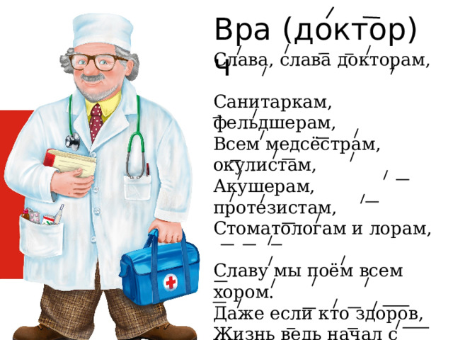 (доктор) Врач Слава, слава докторам,  Санитаркам, фельдшерам,  Всем медсёстрам, окулистам,  Акушерам, протезистам,  Стоматологам и лорам,  Славу мы поём всем хором.  Даже если кто здоров,  Жизнь ведь начал с докторов!  Их заботливые руки Облегчали мамам муки,  Чтобы мы могли родиться.  Не дай Бог нам простудиться 