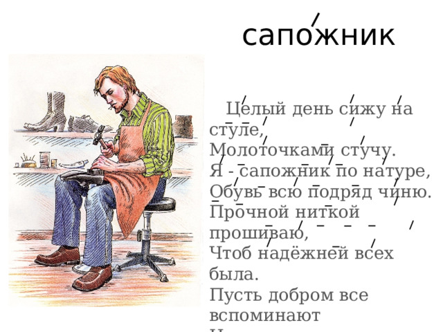 сапожник Целый день сижу на стуле,  Молоточками стучу.  Я - сапожник по натуре,  Обувь всю подряд чиню.  Прочной ниткой прошиваю,  Чтоб надёжней всех была.  Пусть добром все вспоминают  И приносят мне всегда. 