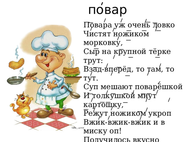 повар Повара уж очень ловко  Чистят ножиком морковку,  Сыр на крупной тёрке трут:  Взад-вперёд, то там, то тут.  Суп мешают поварёшкой  И толкушкой мнут картошку,  Режут ножиком укроп  Вжик-вжик-вжик и в миску оп!  Получилось вкусно чтобы,  Лично с блюд снимают пробы,  Чтобы наша детвора  Была сытая всегда!  