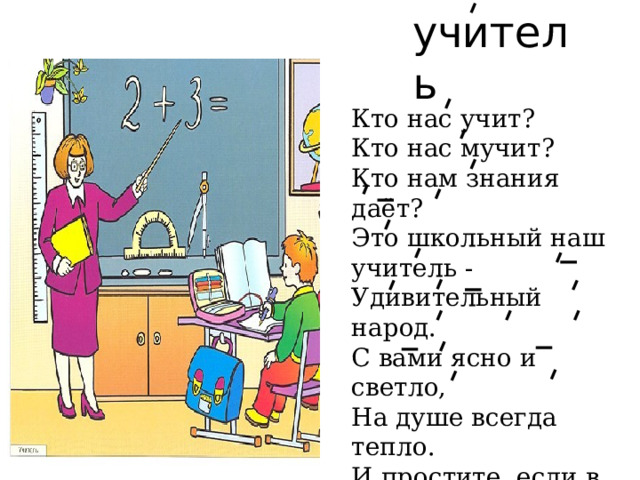 учитель Кто нас учит?  Кто нас мучит?  Кто нам знания даёт?  Это школьный наш учитель -  Удивительный народ.  С вами ясно и светло,  На душе всегда тепло.  И простите, если в срок Был не выучен урок. 