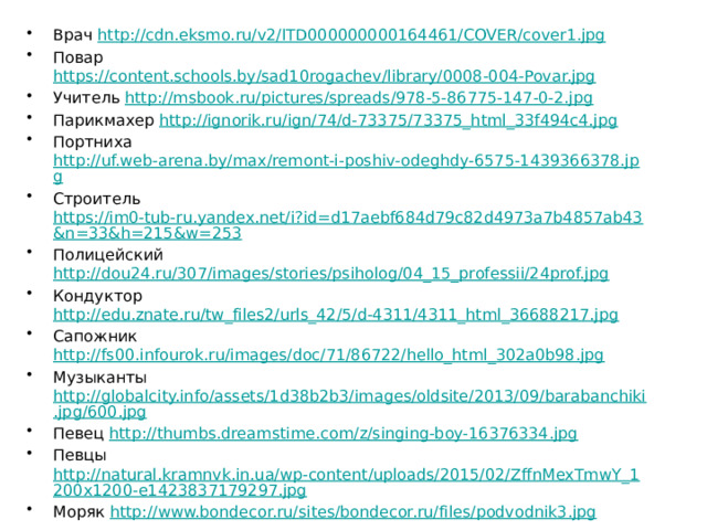Врач http://cdn.eksmo.ru/v2/ITD000000000164461/COVER/cover1.jpg Повар https://content.schools.by/sad10rogachev/library/0008-004-Povar.jpg Учитель http://msbook.ru/pictures/spreads/978-5-86775-147-0-2.jpg Парикмахер http://ignorik.ru/ign/74/d-73375/73375_html_33f494c4.jpg Портниха http://uf.web-arena.by/max/remont-i-poshiv-odeghdy-6575-1439366378.jpg Строитель https://im0-tub-ru.yandex.net/i?id=d17aebf684d79c82d4973a7b4857ab43&n=33&h=215&w=253 Полицейский http://dou24.ru/307/images/stories/psiholog/04_15_professii/24prof.jpg Кондуктор http://edu.znate.ru/tw_files2/urls_42/5/d-4311/4311_html_36688217.jpg Сапожник http://fs00.infourok.ru/images/doc/71/86722/hello_html_302a0b98.jpg Музыканты http://globalcity.info/assets/1d38b2b3/images/oldsite/2013/09/barabanchiki.jpg/600.jpg Певец http://thumbs.dreamstime.com/z/singing-boy-16376334.jpg Певцы http://natural.kramnvk.in.ua/wp-content/uploads/2015/02/ZffnMexTmwY_1200x1200-e1423837179297.jpg Моряк http://www.bondecor.ru/sites/bondecor.ru/files/podvodnik3.jpg Трубач http://thumbs.dreamstime.com/z/%D0%BC%D0%B0-%D0%B5%D0%BD%D1%8C%D0%BA%D0%B8%D0%B9-%D1%82%D1%80%D1%83%D0%B1%D0%B0%D1%87-36107318.jpg 
