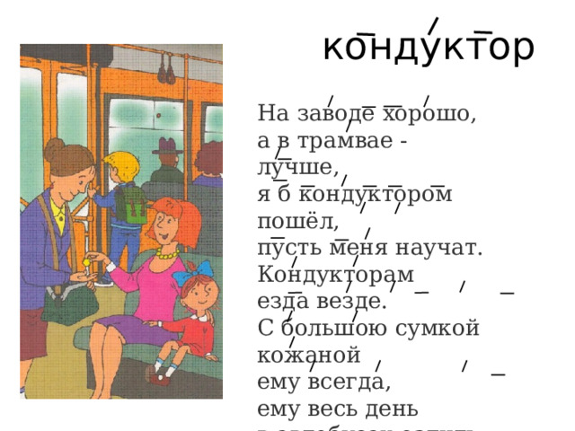 кондуктор На заводе хорошо,  а в трамвае -  лучше,  я б кондуктором пошёл,  пусть меня научат.  Кондукторам  езда везде.  С большою сумкой кожаной  ему всегда,  ему весь день  в автобусах ездить можно. 