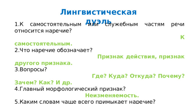 Лингвистическая дуэль 1.К самостоятельным или служебным частям речи относится наречие?  К самостоятельным. 2.Что наречие обозначает?  Признак действия, признак другого признака. 3.Вопросы?  Где? Куда? Откуда? Почему? Зачем? Как? И др. 4.Главный морфологический признак?  Неизменяемость. 5.Каким словам чаще всего примыкает наречие?  К глаголу. Синтаксическая роль?  Обстоятельство. 