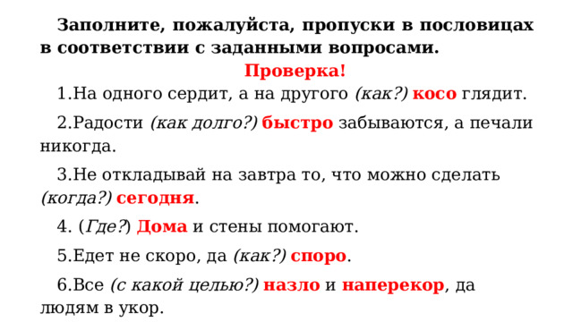 Заполните, пожалуйста, пропуски в пословицах в соответствии с заданными вопросами. Проверка! На одного сердит, а на другого (как?)  косо глядит. Радости (как долго?) быстро забываются, а печали никогда. Не откладывай на завтра то, что можно сделать (когда?)  сегодня .  ( Где? ) Дома и стены помогают. Едет не скоро, да (как?)  споро . Все (с какой целью?)  назло и наперекор , да людям в укор. На одном полозе (куда?) далеко не уедешь. 