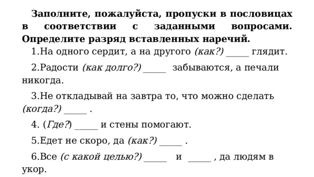 Заполните, пожалуйста, пропуски в пословицах в соответствии с заданными вопросами. Определите разряд вставленных наречий. На одного сердит, а на другого (как?) _____ глядит. Радости (как долго?) _____ забываются, а печали никогда. Не откладывай на завтра то, что можно сделать (когда?) _____ .  ( Где? ) _____ и стены помогают. Едет не скоро, да (как?) _____ . Все (с какой целью?) _____ и _____ , да людям в укор. На одном полозе (куда?) _____ не уедешь. 