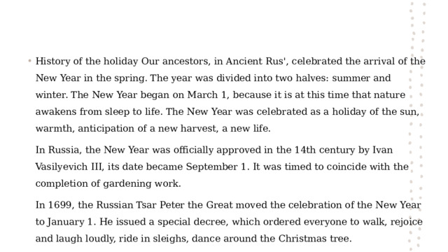 History of the holiday Our ancestors, in Ancient Rus', celebrated the arrival of the New Year in the spring. The year was divided into two halves: summer and winter. The New Year began on March 1, because it is at this time that nature awakens from sleep to life. The New Year was celebrated as a holiday of the sun, warmth, anticipation of a new harvest, a new life. In Russia, the New Year was officially approved in the 14th century by Ivan Vasilyevich III, its date became September 1. It was timed to coincide with the completion of gardening work. In 1699, the Russian Tsar Peter the Great moved the celebration of the New Year to January 1. He issued a special decree, which ordered everyone to walk, rejoice and laugh loudly, ride in sleighs, dance around the Christmas tree. 