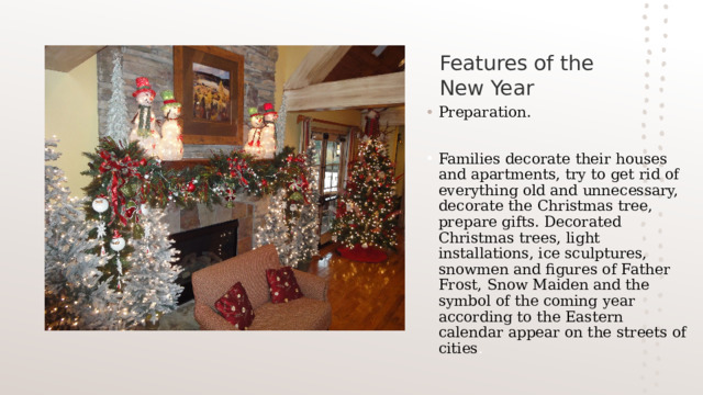 Features of the New Year Preparation. Families decorate their houses and apartments, try to get rid of everything old and unnecessary, decorate the Christmas tree, prepare gifts. Decorated Christmas trees, light installations, ice sculptures, snowmen and figures of Father Frost, Snow Maiden and the symbol of the coming year according to the Eastern calendar appear on the streets of cities . 