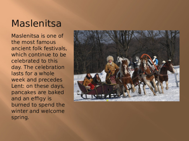 Maslenitsa Maslenitsa is one of the most famous ancient folk festivals, which continue to be celebrated to this day. The celebration lasts for a whole week and precedes Lent: on these days, pancakes are baked and an effigy is burned to spend the winter and welcome spring. 