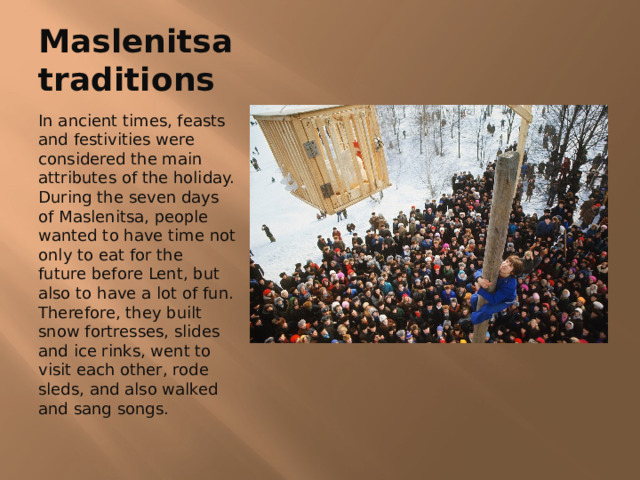 Maslenitsa traditions In ancient times, feasts and festivities were considered the main attributes of the holiday. During the seven days of Maslenitsa, people wanted to have time not only to eat for the future before Lent, but also to have a lot of fun. Therefore, they built snow fortresses, slides and ice rinks, went to visit each other, rode sleds, and also walked and sang songs. 