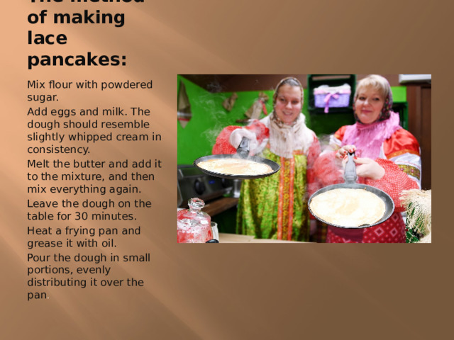 The method of making lace pancakes: Mix flour with powdered sugar. Add eggs and milk. The dough should resemble slightly whipped cream in consistency. Melt the butter and add it to the mixture, and then mix everything again. Leave the dough on the table for 30 minutes. Heat a frying pan and grease it with oil. Pour the dough in small portions, evenly distributing it over the pan . 