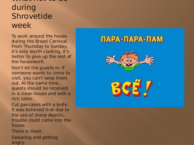 What not to do during Shrovetide week To work around the house during the Broad Carnival. From Thursday to Sunday, it's only worth cooking, it's better to give up the rest of the housework. Don't let the guests in. If someone wants to come to visit, you can't keep them out. At the same time, guests should be received in a clean house and with a rich table. Cut pancakes with a knife. It was believed that due to the use of sharp objects, trouble could come into the house. There is meat. Swearing and getting angry. 