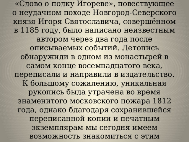 Интересные факты  Согласно исследованиям историков «Слово о полку Игореве», повествующее о неудачном походе Новгород-Северского князя Игоря Святославича, совершённом в 1185 году, было написано неизвестным автором через два года после описываемых событий. Летопись обнаружили в одном из монастырей в самом конце восемнадцатого века, переписали и направили в издательство. К большому сожалению, уникальная рукопись была утрачена во время знаменитого московского пожара 1812 года, однако благодаря сохранившейся переписанной копии и печатным экземплярам мы сегодня имеем возможность знакомиться с этим замечательным древним литературным шедевром.   