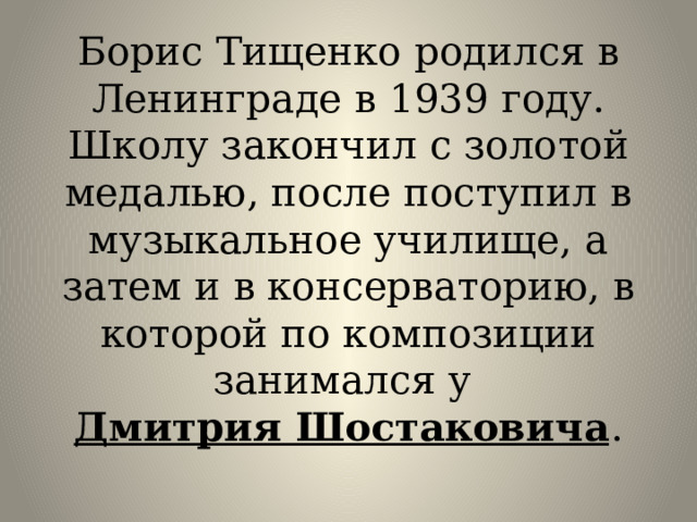 Борис Тищенко родился в Ленинграде в 1939 году. Школу закончил с золотой медалью, после поступил в музыкальное училище, а затем и в консерваторию, в которой по композиции занимался у  Дмитрия Шостаковича .   