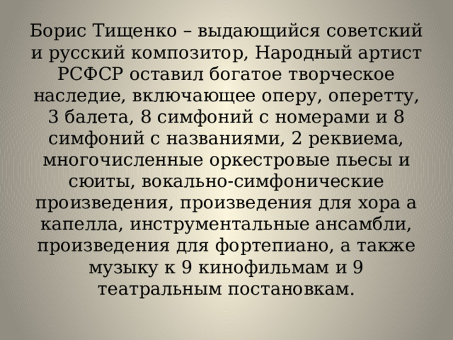 Борис Тищенко – выдающийся советский и русский композитор, Народный артист РСФСР оставил богатое творческое наследие, включающее оперу, оперетту, 3 балета, 8 симфоний с номерами и 8 симфоний с названиями, 2 реквиема, многочисленные оркестровые пьесы и сюиты, вокально-симфонические произведения, произведения для хора а капелла, инструментальные ансамбли, произведения для фортепиано, а также музыку к 9 кинофильмам и 9 театральным постановкам.   