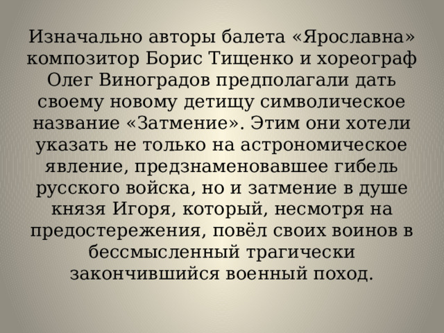 Изначально авторы балета «Ярославна» композитор Борис Тищенко и хореограф Олег Виноградов предполагали дать своему новому детищу символическое название «Затмение». Этим они хотели указать не только на астрономическое явление, предзнаменовавшее гибель русского войска, но и затмение в душе князя Игоря, который, несмотря на предостережения, повёл своих воинов в бессмысленный трагически закончившийся военный поход.   