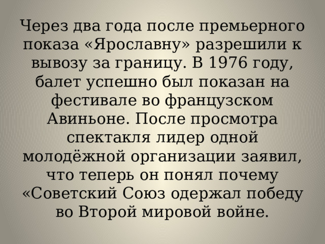 Через два года после премьерного показа «Ярославну» разрешили к вывозу за границу. В 1976 году, балет успешно был показан на фестивале во французском Авиньоне. После просмотра спектакля лидер одной молодёжной организации заявил, что теперь он понял почему «Советский Союз одержал победу во Второй мировой войне.   